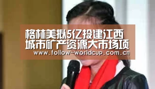 格林美拟5亿投建江西城市矿产资源大市场项目_国际足联世界杯(图4) 实时比分
