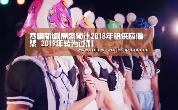 赛事新闻|高盛预计2018年铝供应偏紧 2019年转为过剩(图4) 国际足联世界杯